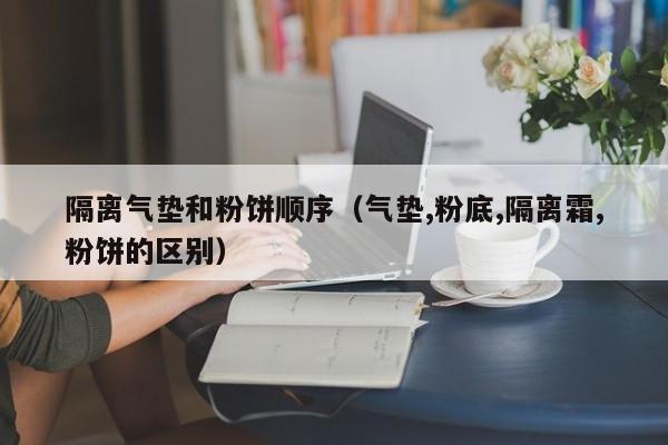 隔离气垫和粉饼顺序（气垫,粉底,隔离霜,粉饼的区别）