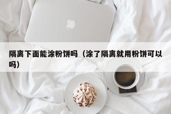 隔离下面能涂粉饼吗（涂了隔离就用粉饼可以吗）