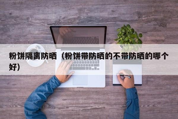 粉饼隔离防晒（粉饼带防晒的不带防晒的哪个好）