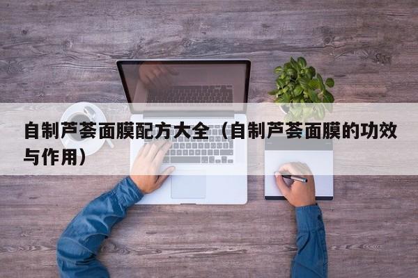 自制芦荟面膜配方大全（自制芦荟面膜的功效与作用）