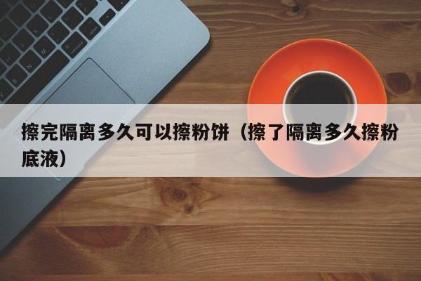 擦完隔离多久可以擦粉饼（擦了隔离多久擦粉底液）