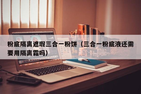 粉底隔离遮瑕三合一粉饼（三合一粉底液还需要用隔离霜吗）