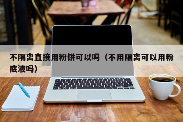 不隔离直接用粉饼可以吗（不用隔离可以用粉底液吗）