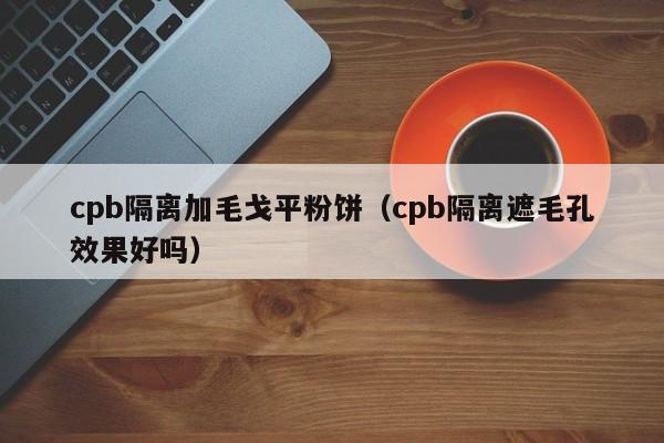 cpb隔离加毛戈平粉饼（cpb隔离遮毛孔效果好吗）