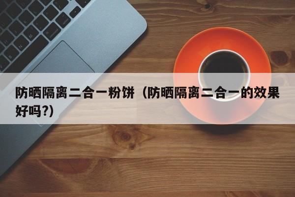 防晒隔离二合一粉饼（防晒隔离二合一的效果好吗?）