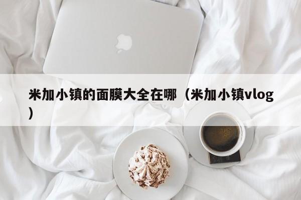 米加小镇的面膜大全在哪（米加小镇vlog）