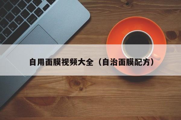 自用面膜视频大全（自治面膜配方）