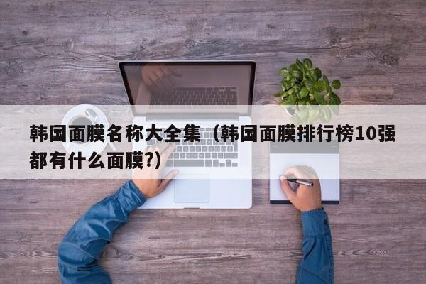 韩国面膜名称大全集（韩国面膜排行榜10强都有什么面膜?）