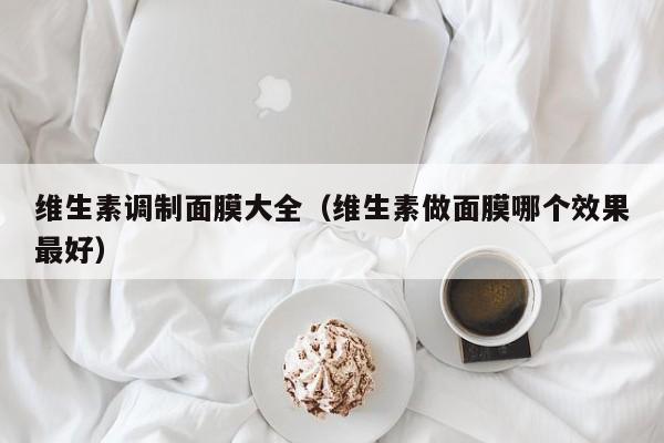 维生素调制面膜大全（维生素做面膜哪个效果最好）