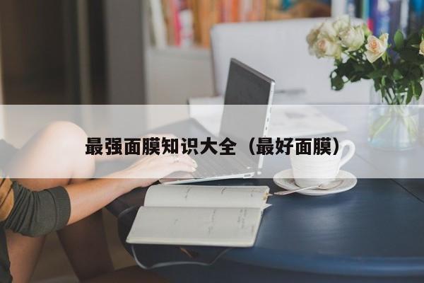最强面膜知识大全（最好面膜）