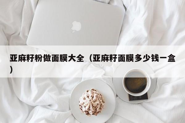 亚麻籽粉做面膜大全（亚麻籽面膜多少钱一盒）