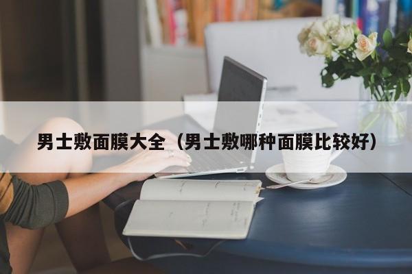 男士敷面膜大全（男士敷哪种面膜比较好）