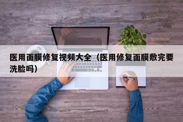 医用面膜修复视频大全（医用修复面膜敷完要洗脸吗）