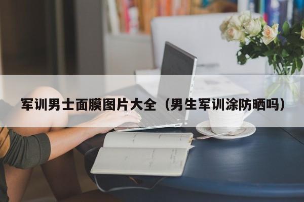 军训男士面膜图片大全（男生军训涂防晒吗）