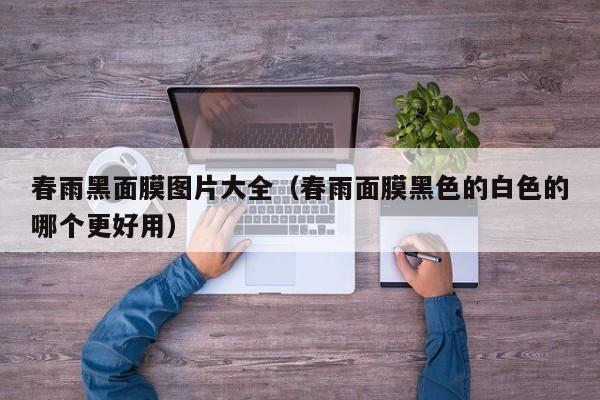春雨黑面膜图片大全（春雨面膜黑色的白色的哪个更好用）