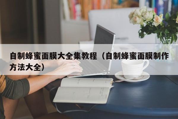 自制蜂蜜面膜大全集教程（自制蜂蜜面膜制作方法大全）