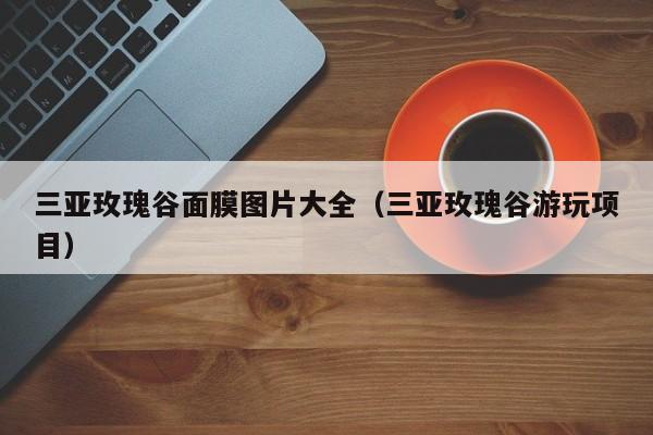 三亚玫瑰谷面膜图片大全（三亚玫瑰谷游玩项目）