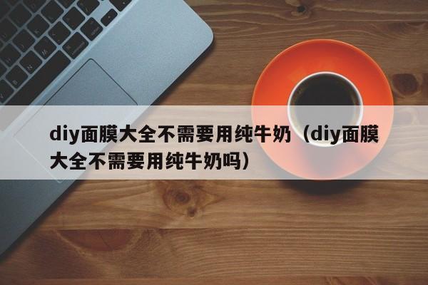 diy面膜大全不需要用纯牛奶（diy面膜大全不需要用纯牛奶吗）