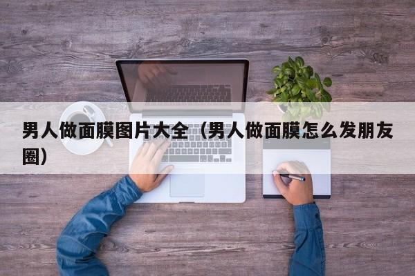 男人做面膜图片大全（男人做面膜怎么发朋友圈）
